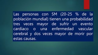 Las personas con SM (20-25 % de la
población mundial) tienen una probabilidad
tres veces mayor de sufrir un evento
cardíaco o una enfermedad vascular
cerebral y dos veces mayor de morir por
estas causas.