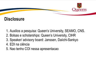 1. Auxilios a pesquisa: Queen’s University, SEAMO, CNS.
2. Bolsas e scholarships: Queen’s University, CIHR
3. Speaker/ advisory board: Janssen, Daiichi-Sankyo
4. EDI na ciência
5. Nao tenho COI nessa apresentacao
Disclosure
 