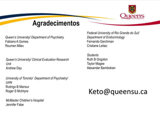 Agradecimentos
Queen’s University/ Department of Psychiatry
Fabiano A Gomes
Roumen Milev
University of Toronto/ Department of Psychiatry/
UHN
Rodrigo B Mansur
Roger S McIntyre
McMaster Children’s Hospital
Jennifer Fabe
Federal University of Rio Grande do Sul/
Department of Endocrinology
Fernando Gerchman
Cristiane Leitao
Students
Ruth B Grigolon
Taylor Magee
Alexander Bambokian
Queen’s University/ Clinical Evaluation Research
Unit
Andrew Day
Keto@queensu.ca
 
