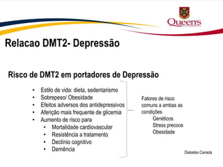 Relacao DMT2- Depressão
Diabetes Canada
• Estilo de vida: dieta, sedentarismo
• Sobrepeso/ Obesidade
• Efeitos adversos dos antidepressivos
• Aferição mais frequente de glicemia
• Aumento de risco para
• Mortalidade cardiovascular
• Resistência a tratamento
• Declínio cognitivo
• Demência
Fatores de risco
comuns a ambas as
condições
Genéticos
Stress precoce
Obesidade
Risco de DMT2 em portadores de Depressão
 