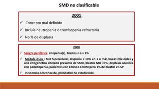 SMD no clasificable
2001
 Concepto mal definido
 Incluía neutropenia o trombopenia refractaria
 No % de displasia
2008
 Sangre periférica: citopenia(s), blastos < o = 1%
 Médula ósea : MO hipercelular, displasia < 10% en 1 ó más líneas mieloides y
una citogenética alterada presunta de SMD, blastos MO <5%, displasia unilínea
con pancitopenia, pacientes con CRDU o CRDM pero 1% de blastos en SP
 Incidencia desconocida, pronóstico no establecido
 