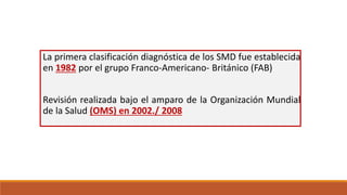 La primera clasificación diagnóstica de los SMD fue establecida
en 1982 por el grupo Franco-Americano- Británico (FAB)
Revisión realizada bajo el amparo de la Organización Mundial
de la Salud (OMS) en 2002./ 2008
 