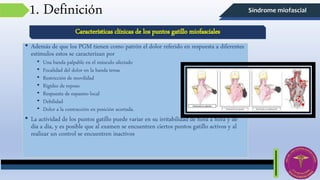 Síndrome miofascial1. Definición
Características clínicas de los puntos gatillo miofasciales
• Además de que los PGM tienen como patrón el dolor referido en respuesta a diferentes
estímulos estos se caracterizan por
• Una banda palpable en el músculo afectado
• Focalidad del dolor en la banda tensa
• Restricción de movilidad
• Rigidez de reposo
• Respuesta de espasmo local
• Debilidad
• Dolor a la contracción en posición acortada.
• La actividad de los puntos gatillo puede variar en su irritabilidad de hora a hora y de
día a día, y es posible que al examen se encuentren ciertos puntos gatillo activos y al
realizar un control se encuentren inactivos
 