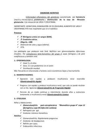 SINDROME NEFRITICO
Enfermedad inflamatoria del glomérulo caracterizada por hematuria
(macro y microscópica), proteinuria y disminución de la tasa de filtración
glomerular. Con elevación de UREA Y CREATININA.
IMPORTANTE: HEMATURIA, DISMINUCIÓN DE FG (OLIGURIA, AUMENTO DE UREA Y
CREATININA) HTA más importante que en el nefrótico
Provoca:
 .↑ Nitrógeno ureico en sangre (BUN).
 .↑ Creatinina sérica.
 .Oliguria. <400
 .Retención de sales y agua (edema).
 .HTA.
Las patologías que producen más Sind. Nefrítico son: glomerulopatias infecciosas
(masfrec. Por estreptococo beta-hemolitico del grupo A sepas faríngeas y de piel)
estafilococos y también viral.
1.- EPIDEMIOLOGIA
 Edad: 5 a 6 años
 Sexo: 2:1 con predominio en el varón
 Distribución mundial
Más frecuente en relacionada a factores socio-económicos bajos y hacinamiento
2.- MANIFESTACIONES
 Aparecen con rapidez y producen insuficiencia renal reversible
(Glomérulonefritis Aguda)
 Progresa con rapidez y produce insuficiencia renal, que solo se puede resolver
con un tto. Agresivo (Glomérulonefritis de Progresión Rápida)
 Persiste de un modo continuo o intermitente durante años y evoluciona
lentamente a insuficiencia renal (Glomérulonefritis Crónica
3.- ETIOLOGIA
Niños y Adolescentes:
 Glomerulonefritis post-estreptocócica “βhemolítico grupo A” cepa 12
(faringitis) y cepa 49 (infección cutánea).
 Nefropatía por IgA.
 Síndrome Urémico Hemolítico.
Adultos:
 Glomerulonefritis Rápidamente progresiva.
 Síndrome de Goodpasture.
 Nefritis por Lupus.
 Endocarditis Infecciosa.
 