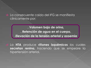    La consecuente caída del IFG se manifiesta
    clínicamente por:

                . Volumen bajo de orina,
           . Retención de agua en el cuerpo,
      .Elevación de la tensión arterial y azoemia

   La HTA produce riñones isquémicos los cuales
    secretan renina, haciendo que se empeore la
    hipertensión arterial.
 