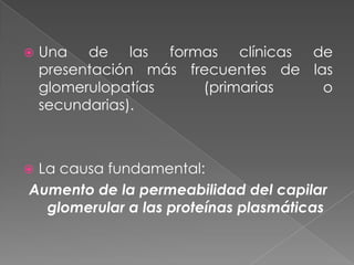    Una de las formas clínicas de
    presentación más frecuentes de las
    glomerulopatías    (primarias    o
    secundarias).



La causa fundamental:
Aumento de la permeabilidad del capilar
  glomerular a las proteínas plasmáticas
 