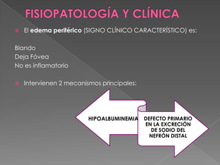    El edema periférico (SIGNO CLÍNICO CARACTERÍSTICO) es:

Blando
Deja Fóvea
No es inflamatorio

   Intervienen 2 mecanismos principales:




                         HIPOALBUMINEMIA DEFECTO PRIMARIO
                                            EN LA EXCRECIÓN
                                              DE SODIO DEL
                                             NEFRÓN DISTAL
 