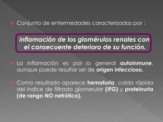    Conjunto de enfermedades caracterizadas por :


     inflamación de los glomérulos renales con
       el consecuente deterioro de su función.

   La inflamación es por lo general autoinmune,
    aunque puede resultar ser de origen infeccioso.

   Como resultado aparece hematuria, caída rápida
    del índice de filtrado glomerular (IFG) y proteinuria
    (de rango NO nefrótico).
 