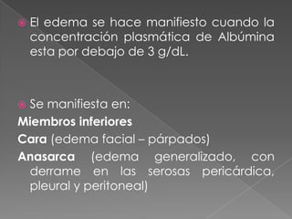    El edema se hace manifiesto cuando la
    concentración plasmática de Albúmina
    esta por debajo de 3 g/dL.



Se manifiesta en:
Miembros inferiores
Cara (edema facial – párpados)
Anasarca (edema generalizado, con
 derrame en las serosas pericárdica,
 pleural y peritoneal)
 