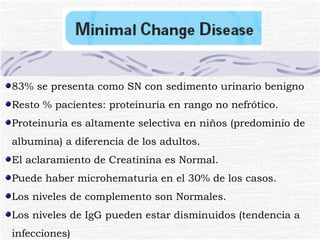83% se presenta como SN con sedimento urinario benigno Resto % pacientes: proteinuria en rango no nefrótico. Proteinuria es altamente selectiva en niños (predominio de albumina) a diferencia de los adultos. El aclaramiento de Creatinina es Normal. Puede haber microhematuria en el 30% de los casos. Los niveles de complemento son Normales. Los niveles de IgG pueden estar disminuidos (tendencia a infecciones) 