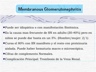Puede ser idiopática o con manifestación Sistémica. Es la causa mas frecuente de SN en adulto (30-40%) pero en niños se puede dar hasta en un 5%. (Hombre/mujer: 2/1) Cursa el 80% con SN manifesto y el resto con proteinuria aislada. Puede haber hematuria macro o microscópica. Cifras de complemento Normales. Complicación Principal: Trombosis de la Vena Renal. 