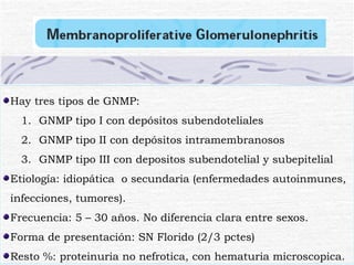 Hay tres tipos de GNMP: GNMP tipo I con depósitos subendoteliales GNMP tipo II con depósitos intramembranosos GNMP tipo III con depositos subendotelial y subepitelial Etiología: idiopática  o secundaria (enfermedades autoinmunes, infecciones, tumores). Frecuencia: 5 – 30 años. No diferencia clara entre sexos. Forma de presentación: SN Florido (2/3 pctes) Resto %: proteinuria no nefrotica, con hematuria microscopica. 