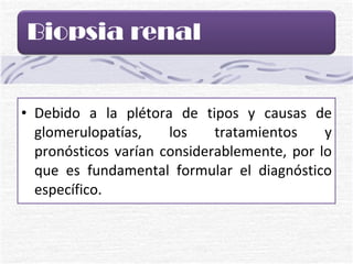 Debido a la plétora de tipos y causas de glomerulopatías, los tratamientos y pronósticos varían considerablemente, por lo que es fundamental formular el diagnóstico específico. 
