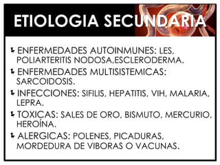 ETIOLOGIA SECUNDARIA
ENFERMEDADES AUTOINMUNES: LES,
 POLIARTERITIS NODOSA,ESCLERODERMA.
ENFERMEDADES MULTISISTEMICAS:
 SARCOIDOSIS.
INFECCIONES: SIFILIS, HEPATITIS, VIH, MALARIA,
 LEPRA.
TOXICAS: SALES DE ORO, BISMUTO, MERCURIO,
 HEROÍNA.
ALERGICAS: POLENES, PICADURAS,
 MORDEDURA DE VIBORAS O VACUNAS.
 