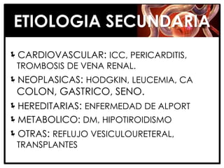 ETIOLOGIA SECUNDARIA
CARDIOVASCULAR: ICC, PERICARDITIS,
 TROMBOSIS DE VENA RENAL.
NEOPLASICAS: HODGKIN, LEUCEMIA, CA
 COLON, GASTRICO, SENO.
HEREDITARIAS: ENFERMEDAD DE ALPORT
METABOLICO: DM, HIPOTIROIDISMO
OTRAS: REFLUJO VESICULOURETERAL,
 TRANSPLANTES
 
