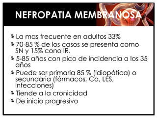 NEFROPATIA MEMBRANOSA

La mas frecuente en adultos 33%
70-85 % de los casos se presenta como
 SN y 15% cono IR.
5-85 años con pico de incidencia a los 35
 años
Puede ser primaria 85 % (idiopática) o
 secundaria (fármacos, Ca, LES,
 infecciones)
Tiende a la cronicidad
De inicio progresivo
 