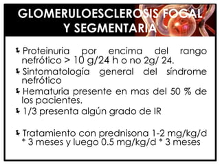 GLOMERULOESCLEROSIS FOCAL
     Y SEGMENTARIA
Proteinuria por encima del rango
 nefrótico > 10 g/24 h o no 2g/ 24.
Sintomatología general del síndrome
 nefrótico
Hematuria presente en mas del 50 % de
 los pacientes.
1/3 presenta algún grado de IR

Tratamiento con prednisona 1-2 mg/kg/d
 * 3 meses y luego 0.5 mg/kg/d * 3 meses
 