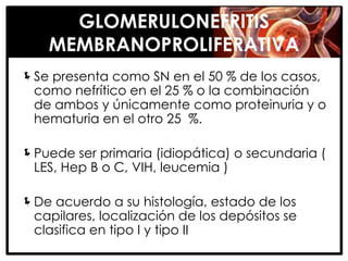 GLOMERULONEFRITIS
    MEMBRANOPROLIFERATIVA
Se presenta como SN en el 50 % de los casos,
 como nefrítico en el 25 % o la combinación
 de ambos y únicamente como proteinuria y o
 hematuria en el otro 25 %.

Puede ser primaria (idiopática) o secundaria (
 LES, Hep B o C, VIH, leucemia )

De acuerdo a su histología, estado de los
 capilares, localización de los depósitos se
 clasifica en tipo I y tipo II
 