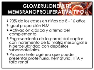 GLOMERULONEFRITIS
 MEMBRANOPROLIFERATIVA TIPO I
90% de los casos en niños de 8 - 16 años
Igual proporción H:M
Activación clásica y alterna del
 complemento
Engrosamiento de la pared del capilar
 con incremento de la matriz mesangial e
 hipercelularidad con depósitos
 subendoteliales.
Proceso heterogéneo que puede
 presentar proteinuria, hematuria, HTA y
 falla renal
 