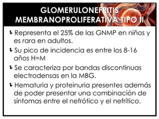 GLOMERULONEFRITIS
  MEMBRANOPROLIFERATIVA TIPO II
Representa el 25% de las GNMP en niños y
 es rara en adultos.
Su pico de incidencia es entre los 8-16
 años H=M
Se caracteriza por bandas discontinuas
 electrodensas en la MBG.
Hematuria y proteinuria presentes además
 de poder presentar una combinación de
 síntomas entre el nefrótico y el nefrítico.
 