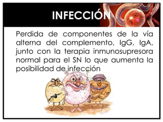 INFECCIÓN
Perdida de componentes de la vía
alterna del complemento, IgG, IgA,
junto con la terapia inmunosupresora
normal para el SN lo que aumenta la
posibilidad de infección
 