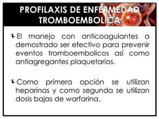 PROFILAXIS DE ENFERMEDAD
     TROMBOEMBOLICA
El manejo con anticoagulantes a
 demostrado ser efectivo para prevenir
 eventos tromboembolicos así como
 antiagregantes plaquetarios.

Como primera opción se utilizan
 heparinas y como segunda se utilizan
 dosis bajas de warfarina.
 