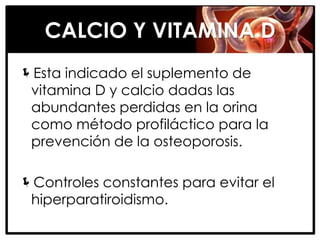 CALCIO Y VITAMINA D
Esta indicado el suplemento de
 vitamina D y calcio dadas las
 abundantes perdidas en la orina
 como método profiláctico para la
 prevención de la osteoporosis.

Controles constantes para evitar el
 hiperparatiroidismo.
 
