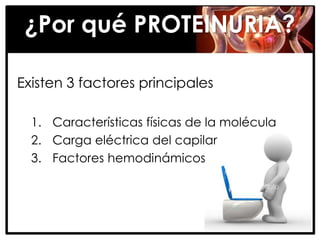 ¿Por qué PROTEINURIA?

Existen 3 factores principales

  1. Características físicas de la molécula
  2. Carga eléctrica del capilar
  3. Factores hemodinámicos
 