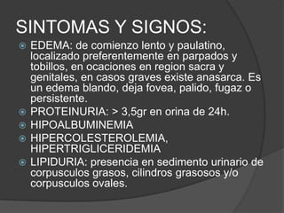 SINTOMAS Y SIGNOS:
   EDEMA: de comienzo lento y paulatino,
    localizado preferentemente en parpados y
    tobillos, en ocaciones en region sacra y
    genitales, en casos graves existe anasarca. Es
    un edema blando, deja fovea, palido, fugaz o
    persistente.
   PROTEINURIA: > 3,5gr en orina de 24h.
   HIPOALBUMINEMIA
   HIPERCOLESTEROLEMIA,
    HIPERTRIGLICERIDEMIA
   LIPIDURIA: presencia en sedimento urinario de
    corpusculos grasos, cilindros grasosos y/o
    corpusculos ovales.
 
