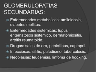 GLOMERULOPATIAS
SECUNDARIAS:
 Enfermedades metabolicas: amiloidosis,
  diabetes mellitus.
 Enfermedades sistemicas: lupus
  eritematosos sistemico, dermatomiositis,
  artritis reumatoide.
 Drogas: sales de oro, penicilinas, captopril.
 Infecciosas: sifilis, paludismo, tuberculosis.
 Neoplasias: leucemias, linfoma de hodking.
 