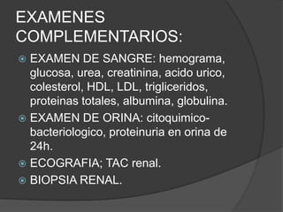 EXAMENES
COMPLEMENTARIOS:
 EXAMEN DE SANGRE: hemograma,
  glucosa, urea, creatinina, acido urico,
  colesterol, HDL, LDL, trigliceridos,
  proteinas totales, albumina, globulina.
 EXAMEN DE ORINA: citoquimico-
  bacteriologico, proteinuria en orina de
  24h.
 ECOGRAFIA; TAC renal.
 BIOPSIA RENAL.
 