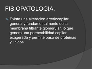 FISIOPATOLOGIA:
   Existe una alteracion arteriocapilar
    general y fundamentalmente de la
    membrana filtrante glomerular, lo que
    genera una permeabilidad capilar
    exagerada y permite paso de proteinas
    y lipidos.
 