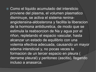    Como el liquido acumulado del intersticio
    proviene del plasma, el volumen plasmatico
    disminuye, se activa el sistema renina-
    angiotensina-aldosterona y facilita la liberacion
    de la hormona antidiuretica, de modo que se
    estimula la reabsorcion de Na y agua por el
    riñon, repletando el espacio vascular, hasta
    alcanzar un estado de equilibrio con una
    volemia efectiva adecuada, causando un mayor
    edema intersticial y, no pocas veces la
    formacion de un tercer espacio en pleura (
    derrame pleural) y peritoneo (ascitis), llegando
    incluso a anasarca.
 