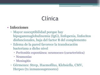 Clínica
• Infecciones
▫ Mayor susceptibilidad porque hay
hipogammaglobulinemia (IgG), linfopenia, linfocitos
disfuncionales, baja del factor B del complemento
▫ Edema de la pared favorece la translocación
bacteriana a dicho nivel
 Peritonitis espontánea: neumococo (característica)
 Neumonías
 Meningitis
▫ Gérmenes: Strep, Haemofilus, Klebsiella, CMV,
Herpes (tx inmunosupresores)
 