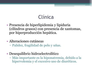 Clínica
• Presencia de hiperlipidemia y lipiduria
(cilíndros grasos) con presencia de xantomas,
por hiperproducción hepática.
• Alteraciones cutáneas
▫ Palidez, fragilidad de pelo y uñas.
• Desequilibrio hidroelectrolítico
▫ Más importante es la hiponatremia, debido a la
hipervolemia y el excesivo uso de diuréticos.
 