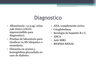 Diagnostico
• Albuminuria >3-3,5g/ orina
24h (único criterio
imprescindible para
diagnostico).
• Pruebas de laboratorio para
clasificar en SN idiopatico o
secundario.
• Glucemia en ayunas y
hemoglobina glucosilada en
caso de diabetes.
• ANA, complemente serico.
• Crioglobulinas.
• Serologia de hepatitis B y C.
• ANCA
• Anti-MBG
• BIOPSIA RENAL
 