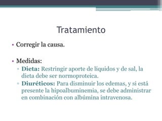 Tratamiento
• Corregir la causa.
• Medidas:
▫ Dieta: Restringir aporte de líquidos y de sal, la
dieta debe ser normoproteica.
▫ Diuréticos: Para disminuir los edemas, y si está
presente la hipoalbuminemia, se debe administrar
en combinación con albúmina intravenosa.
 