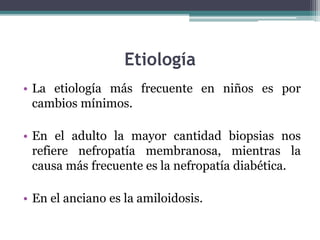 Etiología
• La etiología más frecuente en niños es por
cambios mínimos.
• En el adulto la mayor cantidad biopsias nos
refiere nefropatía membranosa, mientras la
causa más frecuente es la nefropatía diabética.
• En el anciano es la amiloidosis.
 