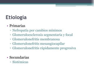 Etiología
• Primarias
▫ Nefropatía por cambios mínimos
▫ Glomeruloesclerosis segmentaria y focal
▫ Glomerulonefritis membranosa
▫ Glomerulonefritis mesangiocapilar
▫ Glomerulonefritis rápidamente progresiva
• Secundarias
▫ Sistémicas
 