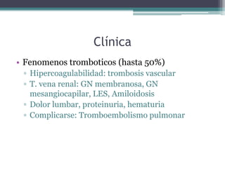 Clínica
• Fenomenos tromboticos (hasta 50%)
▫ Hipercoagulabilidad: trombosis vascular
▫ T. vena renal: GN membranosa, GN
mesangiocapilar, LES, Amiloidosis
▫ Dolor lumbar, proteinuria, hematuria
▫ Complicarse: Tromboembolismo pulmonar
 