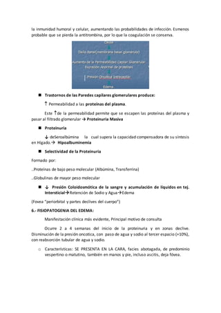 la inmunidad humoral y celular, aumentando las probabilidades de infección. Esmenos
probable que se pierda la antitrombina, por lo que la coagulación se conserva.
 Trastornos de las Paredes capilares glomerulares produce:
 Permeabilidad a las proteínas del plasma.
Este de la permeabilidad permite que se escapen las proteínas del plasma y
pasar al filtrado glomerular → Proteinuria Masiva
 Proteinuria
↓ deSeroalbúmina la cual supera la capacidad compensadora de su síntesis
en Hígado. Hipoalbuminemia
 Selectividad de la Proteinuria
Formado por:
..Proteínas de bajo peso molecular (Albúmina, Transferrina)
..Globulinas de mayor peso molecular
 ↓ Presión Coloidosmótica de la sangre y acumulación de líquidos en tej.
IntersticialRetención de Sodio y AguaEdema
(Fovea “periorbital y partes declives del cuerpo”)
6.- FISIOPATOGENIA DEL EDEMA:
Manifestación clínica más evidente, Principal motivo de consulta
Ocurre 2 a 4 semanas del inicio de la proteinuria y en zonas declive.
Disminución de la presión oncotica, con paso de agua y sodio al tercer espacio (+10%),
con reabsorción tubular de agua y sodio.
o Características: SE PRESENTA EN LA CARA, facies abotagada, de predominio
vespertino o matutino, también en manos y pie, incluso ascitis, deja fóvea.
 