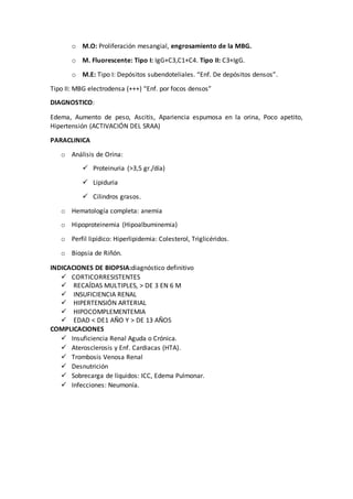 o M.O: Proliferación mesangial, engrosamiento de la MBG.
o M. Fluorescente: Tipo I: IgG+C3,C1+C4. Tipo II: C3+IgG.
o M.E: Tipo I: Depósitos subendoteliales. “Enf. De depósitos densos”.
Tipo II: MBG electrodensa (+++) “Enf. por focos densos”
DIAGNOSTICO:
Edema, Aumento de peso, Ascitis, Apariencia espumosa en la orina, Poco apetito,
Hipertensión (ACTIVACIÓN DEL SRAA)
PARACLINICA
o Análisis de Orina:
 Proteinuria (>3,5 gr./día)
 Lipiduria
 Cilindros grasos.
o Hematología completa: anemia
o Hipoproteinemia (Hipoalbuminemia)
o Perfil lipídico: Hiperlipidemia: Colesterol, Triglicéridos.
o Biopsia de Riñón.
INDICACIONES DE BIOPSIA:diagnóstico definitivo
 CORTICORRESISTENTES
 RECAÍDAS MULTIPLES, > DE 3 EN 6 M
 INSUFICIENCIA RENAL
 HIPERTENSIÓN ARTERIAL
 HIPOCOMPLEMENTEMIA
 EDAD < DE1 AÑO Y > DE 13 AÑOS
COMPLICACIONES
 Insuficiencia Renal Aguda o Crónica.
 Aterosclerosis y Enf. Cardiacas (HTA).
 Trombosis Venosa Renal
 Desnutrición
 Sobrecarga de líquidos: ICC, Edema Pulmonar.
 Infecciones: Neumonía.
 