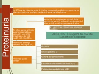 Proteinuria Un 10% de los niños de entre 8-15 años presentará en algún momento de su
infancia proteinuria, medida mediante tiras de papel indicador.
excreción de proteínas es normal, dicha
proporción es <0,5 en los niños menores de 2
años y <0,2 en niños mayores de 2 años.
Un valor >3 es indicativo de síndrome
nefrótico.
En niños sanos, el límite
superior razonable de
excreción normal de
proteínas es de 150
mg/24 h (0,15 g/24 h).
Proteinuria en rango
nefrótico >40 mg/m2/h;
Proteínas que se
pierden
Albumina
Inmunoglobulina G
Factor B del complemento
Factores de crecimiento insulinico 1 y 2
Proteina tarnsportadora de vit D
 