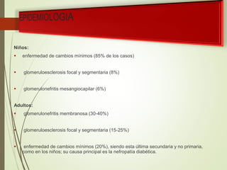 Niños:
 enfermedad de cambios mínimos (85% de los casos)
 glomeruloesclerosis focal y segmentaria (8%)
 glomerulonefritis mesangiocapilar (6%)
Adultos:
 glomerulonefritis membranosa (30-40%)
 glomeruloesclerosis focal y segmentaria (15-25%)
 enfermedad de cambios mínimos (20%), siendo esta última secundaria y no primaria,
como en los niños; su causa principal es la nefropatía diabética.
 