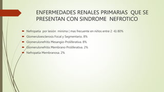 ENFERMEDADES RENALES PRIMARIAS QUE SE
PRESENTAN CON SINDROME NEFROTICO
 Nefropatía por lesión mínima ( mas frecuente en niños entre 2 -6) 80%
 Glomeruloesclerosis Focal y Segmentario. 8%
 Glomerulonefritis Mesangio-Proliferativa. 8%
 Glomerulonefritis Membrano Proliferativa. 2%
 Nefropatía Membranosa. 2%
 