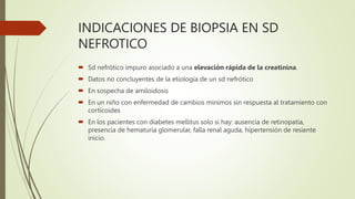 INDICACIONES DE BIOPSIA EN SD
NEFROTICO
 Sd nefrótico impuro asociado a una elevación rápida de la creatinina.
 Datos no concluyentes de la etiología de un sd nefrótico
 En sospecha de amiloidosis
 En un niño con enfermedad de cambios minimos sin respuesta al tratamiento con
corticoides
 En los pacientes con diabetes mellitus solo si hay: ausencia de retinopatía,
presencia de hematuria glomerular, falla renal aguda, hipertensión de resiente
inicio.
 