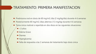 TRATAMIENTO: PRIMERA MANIFESTACION
 Prednisona oral en dosis de 60 mg/m2 /día (2 mg/kg/día) durante 4-6 semanas
 Posteriormente 40 mg/m2 /días alternos (1,5 mg/kg) durante 4-6 semanas
 Toma única matinal o repartida en dos dosis en las siguientes situaciones:
 <3 años
 Edema Grave
 Diarrea
 Hiperglicemia
 Falta de respuesta a las 2 semanas de tratamiento bajo dosis única
 