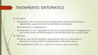 TRATAMIENTO: SINTOMATICO
 Diuréticos
 Indicados solo en caso de edema incapacitante y previa corrección de la
hipovolemia, ya que favorecen la insuficiencia renal aguda.
 Furosemida: 1-2 mg/kg/dosis:
 Amilorida: 0,5 a 0,7 mg/kg/día en dos tomas; espironolactona: 5 mg/kg/día en
dos tomas. Ambos contraindicados en caso de alteración de la función renal
 Albumina
 Solo en caso de SN congénito, hipovolemia clínica con taquicardia e
hipotensión arterial, edemas incapacitantes o infecciones graves.
 Seroalbúmina al 10%, 0,5-1 g/kg IV en 2-4 horas, dos veces al día
 