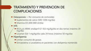 TRATAMIENTO Y PREVENCION DE
COMPLICACIONES
 Osteoporosis → Por consumo de corticoides
Suplementos de calcio (500-1200 mg/día)
Vitamina D3 (400-800 UI/día)
 HTA
IECA y/o ARAII: enalapril 0,1-0,6 mg/kg/día en dos tomas (máximo 20
mg/día)
Losartan 0,8-1 mg/kg/día cada 24 horas (máximo 50 mg/día)
 Hiperlipemia
Limitar consumo de grasas.
Simvastatina o Lovastatina en pacientes con dislipemia mantenida
 