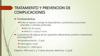 TRATAMIENTO Y PREVENCION DE
COMPLICACIONES
 Tromboembolicas
Evitar el reposo, corregir la hipovolemia, contraindicar punciones
arteriales o venosas profundas.
AAS (50-100 mg/día)
 HBPM (0,5-1 mg/kg/12 horas)
 La presencia de alguna de las siguientes alteraciones justifican tratamiento
anticoagulante:
 hipoalbuminemia < 2 g/dl
 Fibrinogeno >6 g/l
 Dimero D >1000 ng/ml
Objetivo: INR entre 2 y 3 hasta alcanzar albúmina >2 g/dl.
 